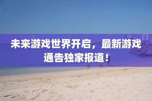 未来游戏世界开启，最新游戏通告独家报道！