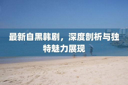 最新自黑韩剧，深度剖析与独特魅力展现