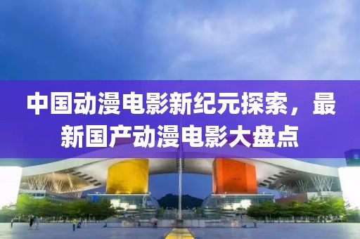 中国动漫电影新纪元探索，最新国产动漫电影大盘点