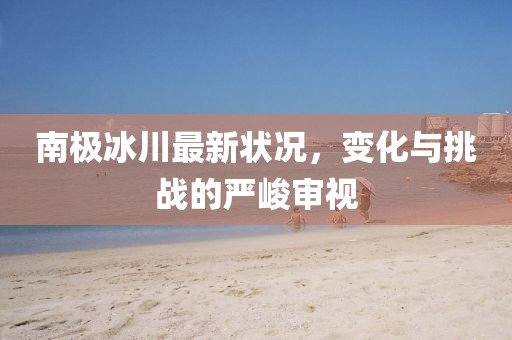 南极冰川最新状况，变化与挑战的严峻审视