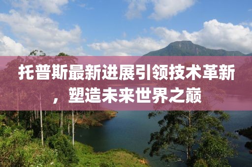 托普斯最新进展引领技术革新，塑造未来世界之巅