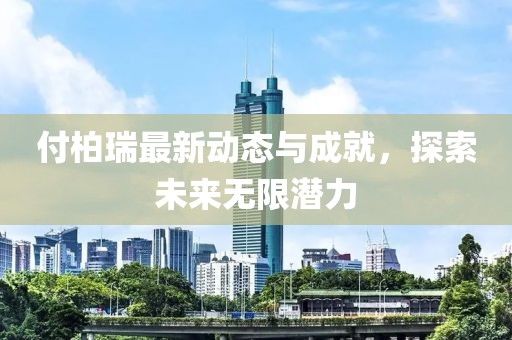 付柏瑞最新动态与成就，探索未来无限潜力
