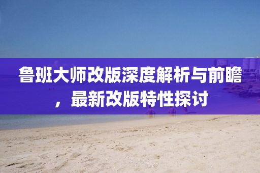 鲁班大师改版深度解析与前瞻，最新改版特性探讨