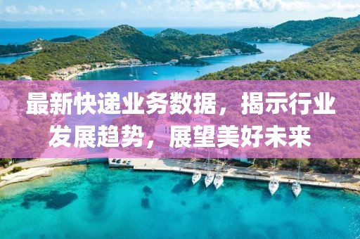 最新快递业务数据，揭示行业发展趋势，展望美好未来