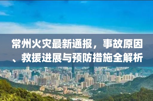 常州火灾最新通报，事故原因、救援进展与预防措施全解析