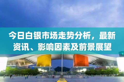 今日白银市场走势分析，最新资讯、影响因素及前景展望
