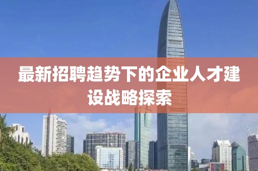 最新招聘趋势下的企业人才建设战略探索