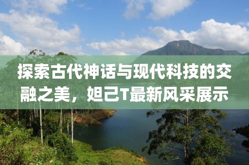 探索古代神话与现代科技的交融之美，妲己T最新风采展示