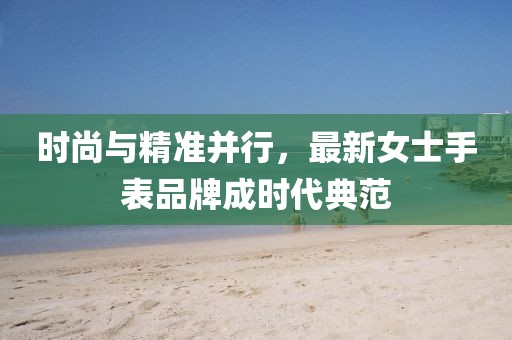 时尚与精准并行，最新女士手表品牌成时代典范