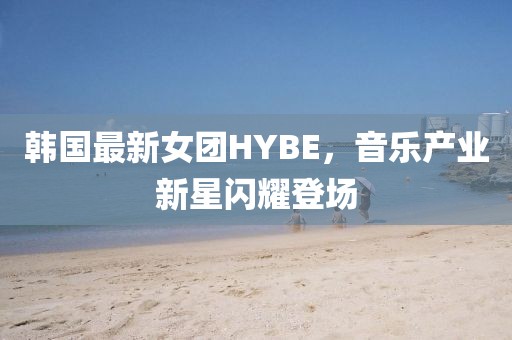 韩国最新女团HYBE，音乐产业新星闪耀登场