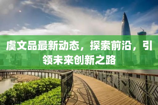 虞文品最新动态，探索前沿，引领未来创新之路