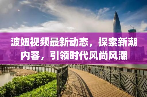 波妞视频最新动态，探索新潮内容，引领时代风尚风潮