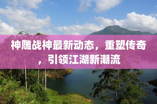 神雕战神最新动态，重塑传奇，引领江湖新潮流
