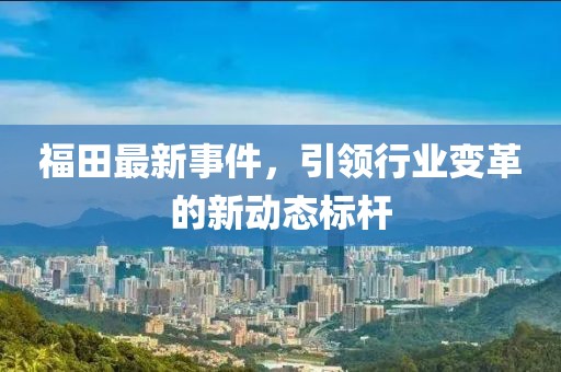 福田最新事件，引领行业变革的新动态标杆
