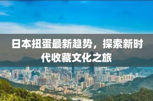 日本扭蛋最新趋势，探索新时代收藏文化之旅