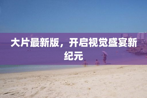 大片最新版，开启视觉盛宴新纪元