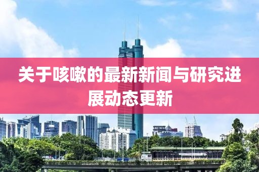 关于咳嗽的最新新闻与研究进展动态更新