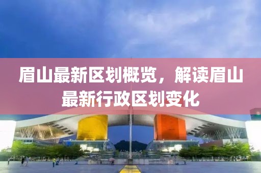 眉山最新区划概览，解读眉山最新行政区划变化