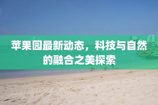 苹果园最新动态，科技与自然的融合之美探索