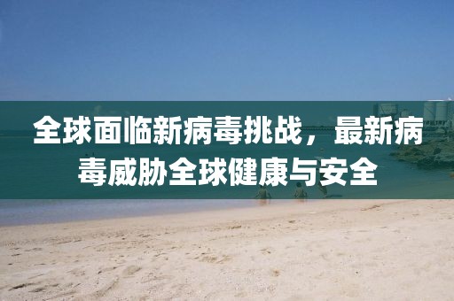 全球面临新病毒挑战，最新病毒威胁全球健康与安全
