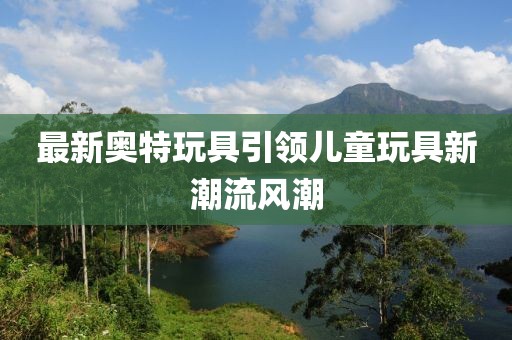 最新奥特玩具引领儿童玩具新潮流风潮