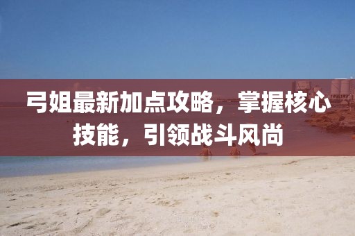 弓姐最新加点攻略，掌握核心技能，引领战斗风尚