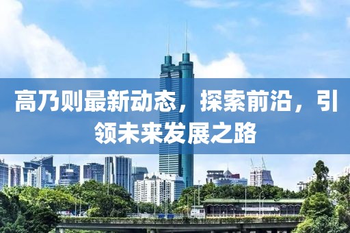 高乃则最新动态，探索前沿，引领未来发展之路