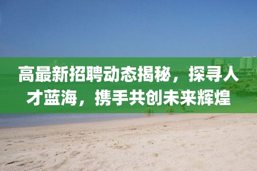 高最新招聘动态揭秘，探寻人才蓝海，携手共创未来辉煌