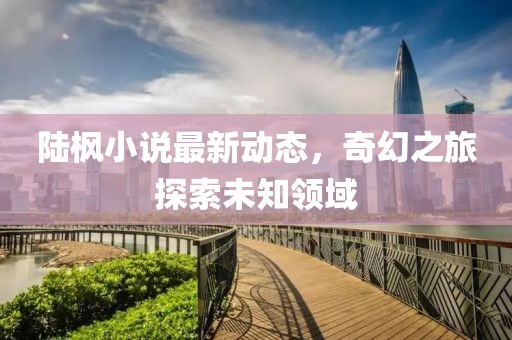 陆枫小说最新动态，奇幻之旅探索未知领域