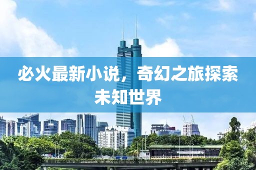 必火最新小说，奇幻之旅探索未知世界