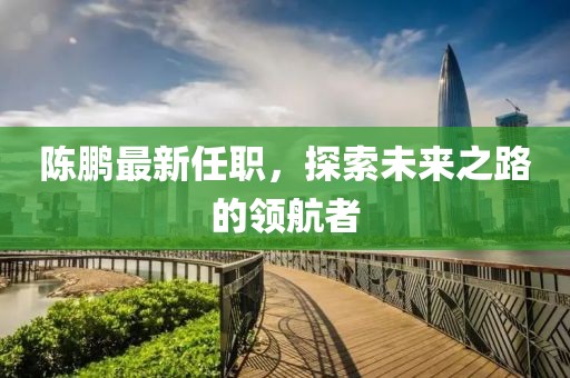 陈鹏最新任职，探索未来之路的领航者