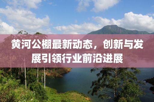 黄河公棚最新动态，创新与发展引领行业前沿进展