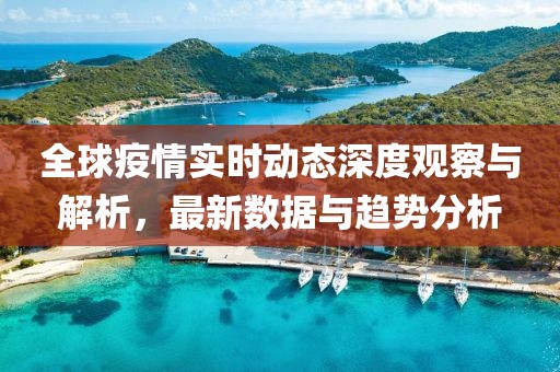 全球疫情实时动态深度观察与解析，最新数据与趋势分析