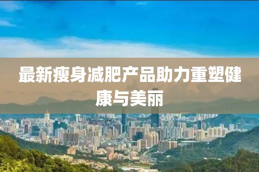 最新瘦身减肥产品助力重塑健康与美丽