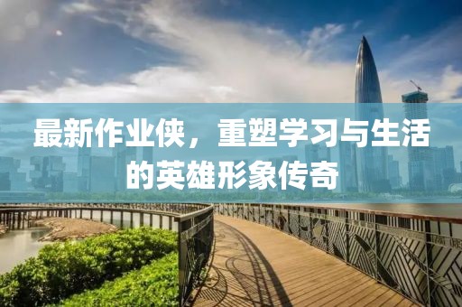最新作业侠，重塑学习与生活的英雄形象传奇