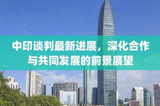 中印谈判最新进展，深化合作与共同发展的前景展望
