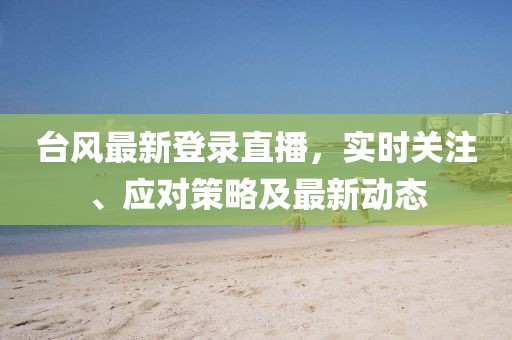 台风最新登录直播，实时关注、应对策略及最新动态