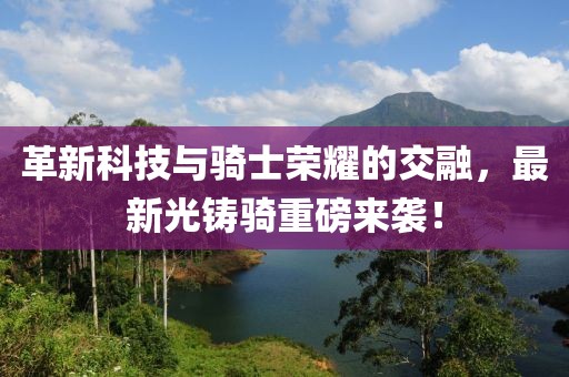 革新科技与骑士荣耀的交融，最新光铸骑重磅来袭！