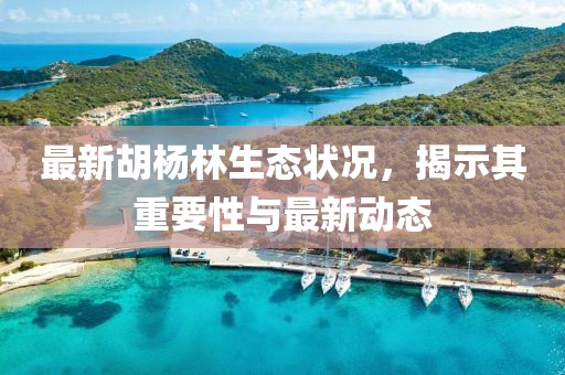 最新胡杨林生态状况，揭示其重要性与最新动态