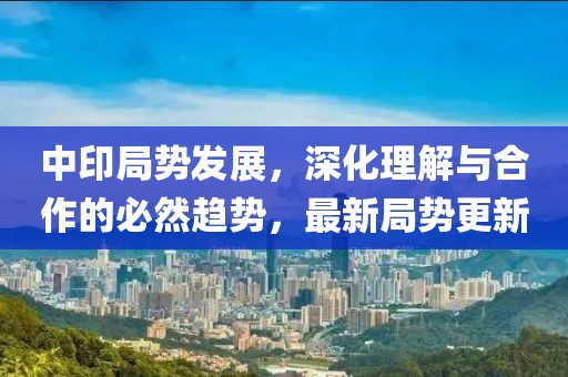 中印局势发展，深化理解与合作的必然趋势，最新局势更新