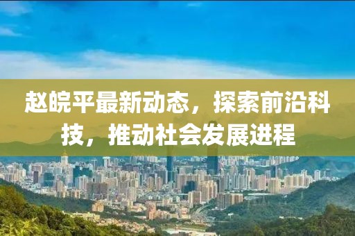 赵皖平最新动态，探索前沿科技，推动社会发展进程
