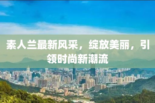素人兰最新风采，绽放美丽，引领时尚新潮流
