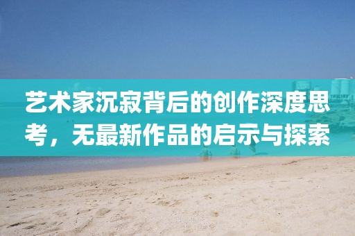 艺术家沉寂背后的创作深度思考，无最新作品的启示与探索