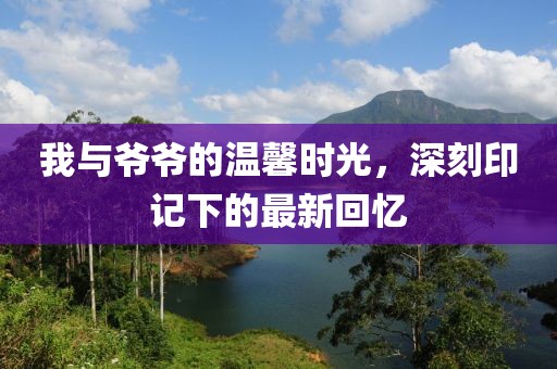 我与爷爷的温馨时光，深刻印记下的最新回忆