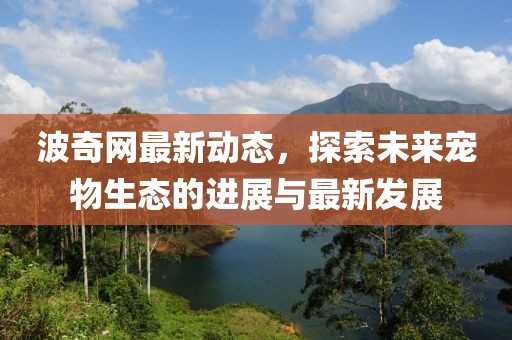 波奇网最新动态，探索未来宠物生态的进展与最新发展