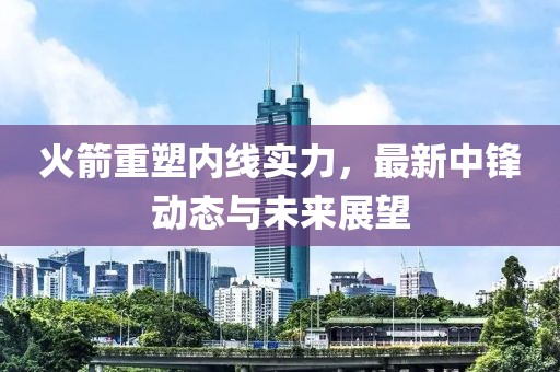 火箭重塑内线实力，最新中锋动态与未来展望