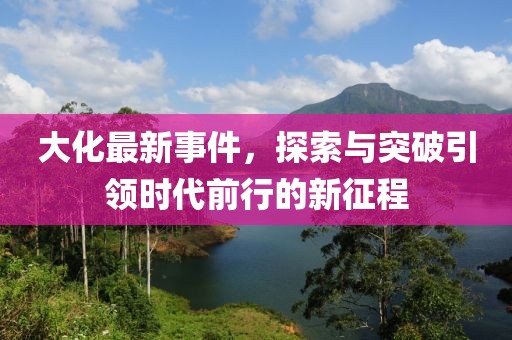 大化最新事件，探索与突破引领时代前行的新征程