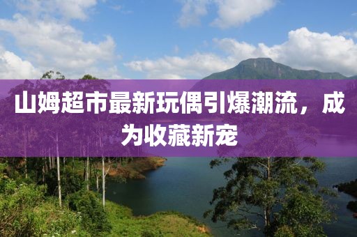 山姆超市最新玩偶引爆潮流，成为收藏新宠