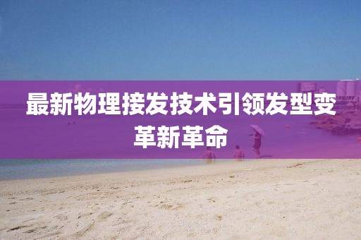 最新物理接发技术引领发型变革新革命