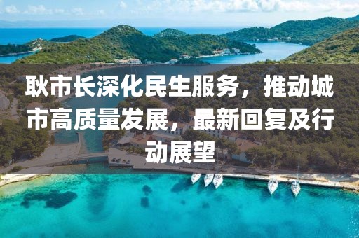 耿市长深化民生服务，推动城市高质量发展，最新回复及行动展望